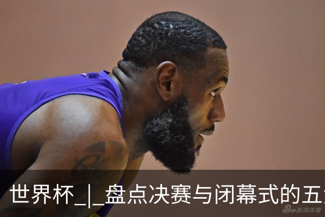 世界杯 | 盘点决赛与闭幕式的五大亮点