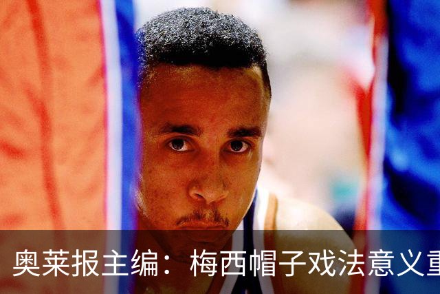 奥莱报主编：梅西帽子戏法意义重大 希望阿根廷在淘汰赛对乌拉圭