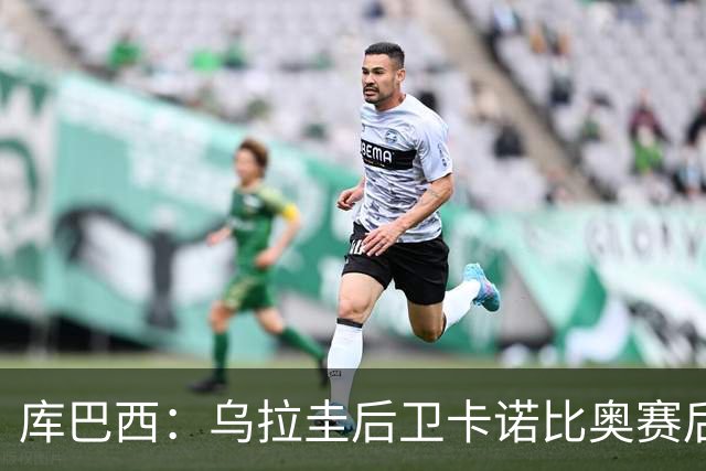 库巴西：乌拉圭后卫卡诺比奥赛后向我道歉 目前只关注对阵奥地利