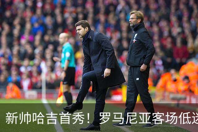 新帅哈吉首秀！罗马尼亚客场低迷，格鲁吉亚主场有望复仇