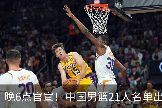 晚6点官宣！中国男篮21人名单出炉：杨瀚森回归、王俊杰领衔