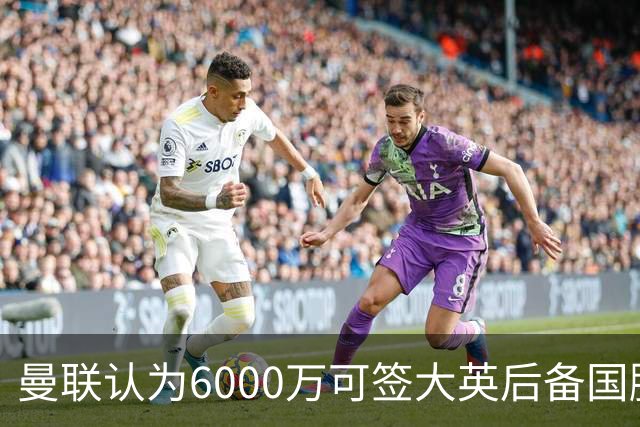 曼联认为6000万可签大英后备国脚！M费仍更受青睐，皇马无意竞价