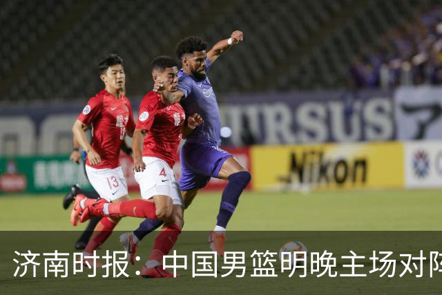 济南时报：中国男篮明晚主场对阵日本 要想赢球必须发挥内线优势