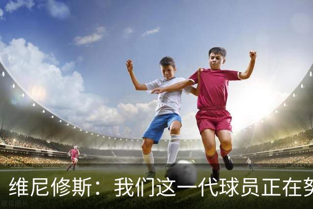 维尼修斯：我们这一代球员正在努力拼搏，要将巴西队带回巅峰