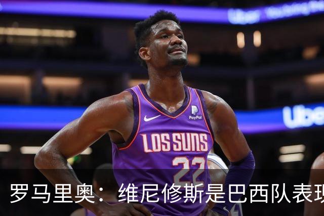 罗马里奥：维尼修斯是巴西队表现最好的 拉菲尼亚表现低于预期