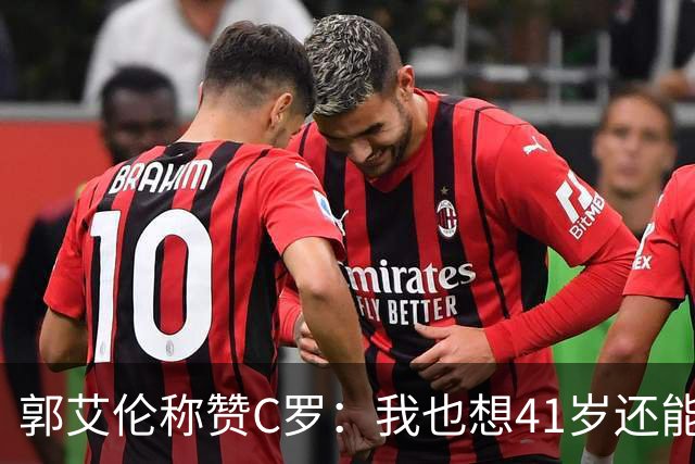 郭艾伦称赞C罗：我也想41岁还能打球让大家评判 挨骂也很幸福