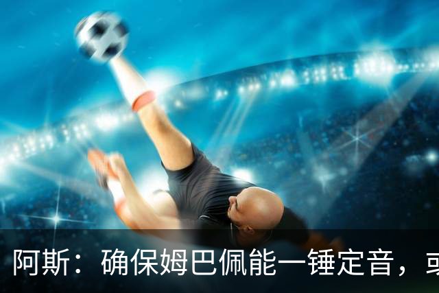 阿斯：确保姆巴佩能一锤定音，或许是穆帅仅次于赢得奖杯的任务