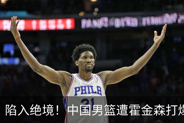 陷入绝境！中国男篮遭霍金森打爆 末轮不胜将无缘世界杯